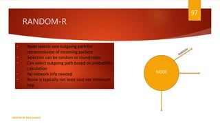 RANDOM-R
97
CREATED BY RIDA ZAMAN
• Node selects one outgoing path for
retransmission of incoming packets
• Selection can be random or round robin
• Can select outgoing path based on probability
calculation
• No network info needed
• Route is typically not least cost nor minimum
hop
NODE
 