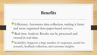 Benefits
Efficiency: Automates data collection, making it faster
and more organized than paper-based surveys.
Real-time Analysis: Results can be processed and
viewed in real-time.
Scalability: Supports a large number of responses, useful for
research, feedback collection, and customer insights.
 
