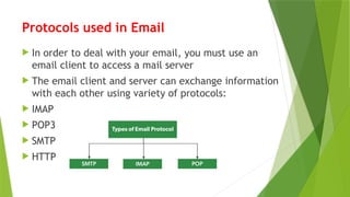 Protocols used in Email
 In order to deal with your email, you must use an
email client to access a mail server
 The email client and server can exchange information
with each other using variety of protocols:
 IMAP
 POP3
 SMTP
 HTTP
 