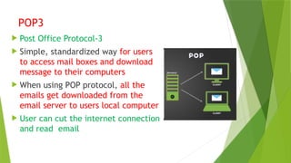 POP3
 Post Office Protocol-3
 Simple, standardized way for users
to access mail boxes and download
message to their computers
 When using POP protocol, all the
emails get downloaded from the
email server to users local computer
 User can cut the internet connection
and read email
 