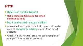 HTTP
 Hyper Text Transfer Protocol
 Not a protocol dedicated for email
communications
 But it can be used to access mailbox.
 Also called web based email, this protocol can be
used to compose or retrieve emails from email
account.
 Gmail, Ymail, Hotmail etc are good examples of
using HTTP as an email protocol
 