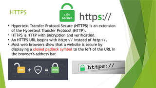 HTTPS
• Hypertext Transfer Protocol Secure (HTTPS) is an extension
of the Hypertext Transfer Protocol (HTTP).
• HTTPS is HTTP with encryption and verification.
• An HTTPS URL begins with https:// instead of http://.
• Most web browsers show that a website is secure by
displaying a closed padlock symbol to the left of the URL in
the browser's address bar.
 