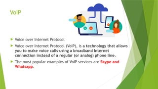 VoIP
 Voice over Internet Protocol
 Voice over Internet Protocol (VoIP), is a technology that allows
you to make voice calls using a broadband Internet
connection instead of a regular (or analog) phone line.
 The most popular examples of VoIP services are Skype and
Whatsapp.
 