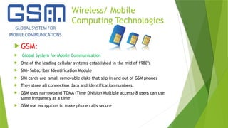 Wireless/ Mobile
Computing Technologies
 GSM:
 Global System for Mobile Communication
 One of the leading cellular systems established in the mid of 1980’s
 SIM- Subscriber Identification Module
 SIM cards are small removable disks that slip in and out of GSM phones
 They store all connection data and identification numbers.
 GSM uses narrowband TDMA (Time Division Multiple access)-8 users can use
same frequency at a time
 GSM use encryption to make phone calls secure
 
