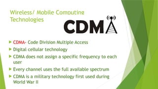 Wireless/ Mobile Computing
Technologies
 CDMA- Code Division Multiple Access
 Digital cellular technology
 CDMA does not assign a specific frequency to each
user
 Every channel uses the full available spectrum
 CDMA is a military technology first used during
World War II
 