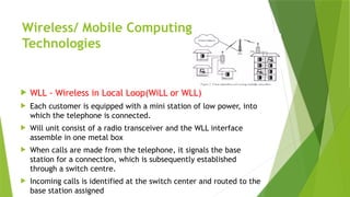 Wireless/ Mobile Computing
Technologies
 WLL - Wireless in Local Loop(WiLL or WLL)
 Each customer is equipped with a mini station of low power, into
which the telephone is connected.
 Will unit consist of a radio transceiver and the WLL interface
assemble in one metal box
 When calls are made from the telephone, it signals the base
station for a connection, which is subsequently established
through a switch centre.
 Incoming calls is identified at the switch center and routed to the
base station assigned
 