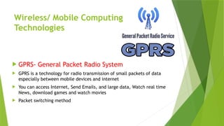 Wireless/ Mobile Computing
Technologies
 GPRS- General Packet Radio System
 GPRS is a technology for radio transmission of small packets of data
especially between mobile devices and internet
 You can access Internet, Send Emails, and large data, Watch real time
News, download games and watch movies
 Packet switching method
 