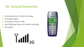 2G- Second Generation
 Second generation of mobile technology
 Used digital signals
 Launched in Finland in 1992
 Used GSM(Global System for Mobiles) technology.
 SMS support
 
