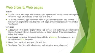 Web Sites & Web pages
Website
 A collection of web pages which are grouped together and usually connected together
in various ways. Often called a "web site" or a "site.“
 To access a website, type its domain name in your browser address bar, and the
browser will display the website's main web page, or homepage (casually referred as
"the home")
web page
 A document which can be displayed in a web browser such as Firefox, Google Chrome,
Opera, Microsoft Internet Explorer or Edge, or Apple's Safari. These are also often
called just "pages.“
 A web page is a simple document displayable by a browser. Such documents are
written in the HTML language
 Home Page: top-level web page of a web site
 Web Portal: Web Sites which hosts other web sites (eg: www.yahoo.com)
 