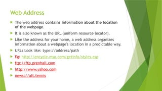 Web Address
 The web address contains information about the location
of the webpage.
 It is also known as the URL (uniform resource locator).
 Like the address for your home, a web address organizes
information about a webpage's location in a predictable way.
 URLs Look like: type://address/path
 Eg: http://encycle.msn.com/getinfo/styles.asp
 ftp://ftp.prenhall.com
 http://www.yahoo.com
 news://alt.tennis
 