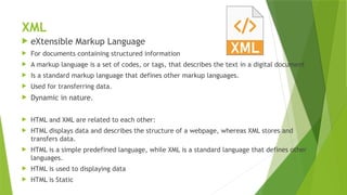 XML
 eXtensible Markup Language
 For documents containing structured information
 A markup language is a set of codes, or tags, that describes the text in a digital document
 Is a standard markup language that defines other markup languages.
 Used for transferring data.
 Dynamic in nature.
 HTML and XML are related to each other:
 HTML displays data and describes the structure of a webpage, whereas XML stores and
transfers data.
 HTML is a simple predefined language, while XML is a standard language that defines other
languages.
 HTML is used to displaying data
 HTML is Static
 