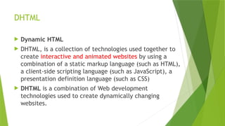 DHTML
 Dynamic HTML
 DHTML, is a collection of technologies used together to
create interactive and animated websites by using a
combination of a static markup language (such as HTML),
a client-side scripting language (such as JavaScript), a
presentation definition language (such as CSS)
 DHTML is a combination of Web development
technologies used to create dynamically changing
websites.
 