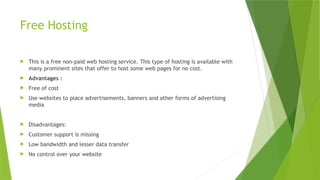 Free Hosting
 This is a free non-paid web hosting service. This type of hosting is available with
many prominent sites that offer to host some web pages for no cost.
 Advantages :
 Free of cost
 Use websites to place advertisements, banners and other forms of advertising
media
 Disadvantages:
 Customer support is missing
 Low bandwidth and lesser data transfer
 No control over your website
 