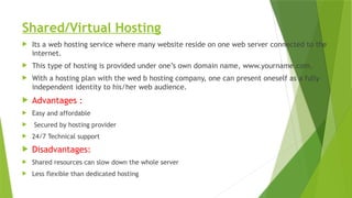 Shared/Virtual Hosting
 Its a web hosting service where many website reside on one web server connected to the
internet.
 This type of hosting is provided under one’s own domain name, www.yourname.com.
 With a hosting plan with the wed b hosting company, one can present oneself as a fully
independent identity to his/her web audience.
 Advantages :
 Easy and affordable
 Secured by hosting provider
 24/7 Technical support
 Disadvantages:
 Shared resources can slow down the whole server
 Less flexible than dedicated hosting
 