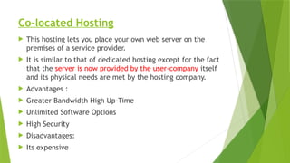 Co-located Hosting
 This hosting lets you place your own web server on the
premises of a service provider.
 It is similar to that of dedicated hosting except for the fact
that the server is now provided by the user-company itself
and its physical needs are met by the hosting company.
 Advantages :
 Greater Bandwidth High Up-Time
 Unlimited Software Options
 High Security
 Disadvantages:
 Its expensive
 
