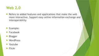 Web 2.0
 Refers to added features and applications that make the web
more interactive, Support easy online information exchange and
interoperability
 Example:
 Facebook
 Blogger
 WordPress
 Youtube
 Flickr
 