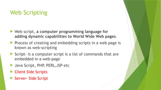 Web Scripting
 Web script, a computer programming language for
adding dynamic capabilities to World Wide Web pages.
 Process of creating and embedding scripts in a web page is
known as web-scripting
 Script- is a computer script is a list of commands that are
embedded in a web-page
 Java Script, PHP, PERL,JSP etc
 Client Side Scripts
 Server- Side Script
 