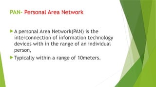 PAN- Personal Area Network
 A personal Area Network(PAN) is the
interconnection of information technology
devices with in the range of an individual
person,
 Typically within a range of 10meters.
 
