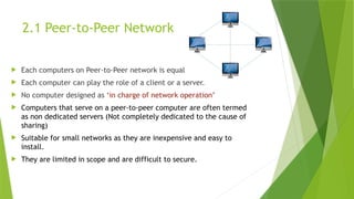 2.1 Peer-to-Peer Network
 Each computers on Peer-to-Peer network is equal
 Each computer can play the role of a client or a server.
 No computer designed as ‘in charge of network operation’
 Computers that serve on a peer-to-peer computer are often termed
as non dedicated servers (Not completely dedicated to the cause of
sharing)
 Suitable for small networks as they are inexpensive and easy to
install.
 They are limited in scope and are difficult to secure.
 