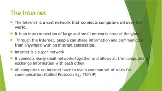 The Internet
 The Internet is a vast network that connects computers all over the
world.
 It is an interconnection of large and small networks around the globe
 Through the Internet, people can share information and communicate
from anywhere with an Internet connection.
 Internet is a super-network
 It connects many small networks together and allows all the computers to
exchange information with each other
 All computers on internet have to use a common set of rules for
communication (Called Protocols Eg: TCP/IP)
 