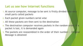 Let us see how internet functions
1. At source computer, message to be sent is firstly divided into very
small parts called packets
2. Each packet given numbers serial wise
3. All these packets are then sent to the destination
4. The destination computer receives packets in the random order. If a
packet is lost, it is demanded again
5. The packets are reassembled in the order of their number--- Original
Message is obtained
 