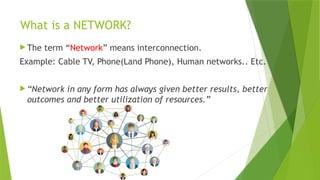 What is a NETWORK?
 The term “Network” means interconnection.
Example: Cable TV, Phone(Land Phone), Human networks.. Etc.
 “Network in any form has always given better results, better
outcomes and better utilization of resources.”
 