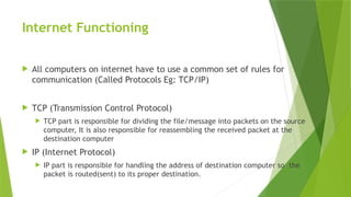 Internet Functioning
 All computers on internet have to use a common set of rules for
communication (Called Protocols Eg: TCP/IP)
 TCP (Transmission Control Protocol)
 TCP part is responsible for dividing the file/message into packets on the source
computer, It is also responsible for reassembling the received packet at the
destination computer
 IP (Internet Protocol)
 IP part is responsible for handling the address of destination computer so the
packet is routed(sent) to its proper destination.
 