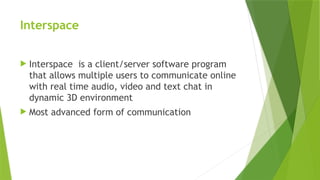 Interspace
 Interspace is a client/server software program
that allows multiple users to communicate online
with real time audio, video and text chat in
dynamic 3D environment
 Most advanced form of communication
 