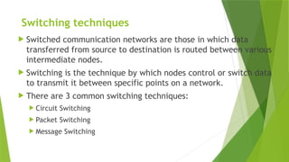 Switching techniques
 Switched communication networks are those in which data
transferred from source to destination is routed between various
intermediate nodes.
 Switching is the technique by which nodes control or switch data
to transmit it between specific points on a network.
 There are 3 common switching techniques:
 Circuit Switching
 Packet Switching
 Message Switching
 