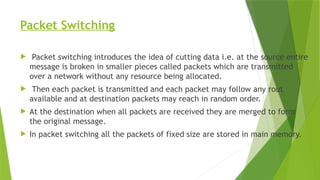 Packet Switching
 Packet switching introduces the idea of cutting data i.e. at the source entire
message is broken in smaller pieces called packets which are transmitted
over a network without any resource being allocated.
 Then each packet is transmitted and each packet may follow any rout
available and at destination packets may reach in random order.
 At the destination when all packets are received they are merged to form
the original message.
 In packet switching all the packets of fixed size are stored in main memory.
 