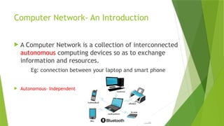 Computer Network- An Introduction
 A Computer Network is a collection of interconnected
autonomous computing devices so as to exchange
information and resources.
Eg: connection between your laptop and smart phone
 Autonomous- Independent
 