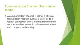 Communication Channel (Transmission
media):
 A communication channel is either a physical
transmission medium such as a wire, or to a
logical connection over a multiplexed medium
such as a radio channel in telecommunications
and computer networking.
 