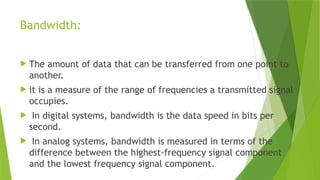 Bandwidth:
 The amount of data that can be transferred from one point to
another.
 it is a measure of the range of frequencies a transmitted signal
occupies.
 In digital systems, bandwidth is the data speed in bits per
second.
 In analog systems, bandwidth is measured in terms of the
difference between the highest-frequency signal component
and the lowest frequency signal component.
 