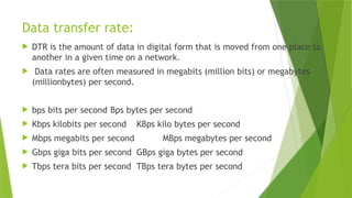 Data transfer rate:
 DTR is the amount of data in digital form that is moved from one place to
another in a given time on a network.
 Data rates are often measured in megabits (million bits) or megabytes
(millionbytes) per second.
 bps bits per second Bps bytes per second
 Kbps kilobits per second KBps kilo bytes per second
 Mbps megabits per second MBps megabytes per second
 Gbps giga bits per second GBps giga bytes per second
 Tbps tera bits per second TBps tera bytes per second
 
