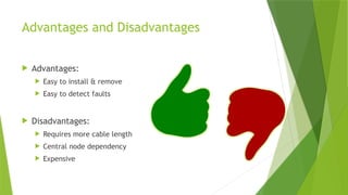 Advantages and Disadvantages
 Advantages:
 Easy to install & remove
 Easy to detect faults
 Disadvantages:
 Requires more cable length
 Central node dependency
 Expensive
 