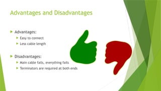 Advantages and Disadvantages
 Advantages:
 Easy to connect
 Less cable length
 Disadvantages:
 Main cable fails, everything fails
 Terminators are required at both ends
 