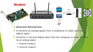 59
Modem
 Modulator/Demodulator
 It converts an analog signals from a telephone or cable wire to a
digital signal
 Similarly it converts digital data from the computer or other devices
to an analog signal
 Internal modems
 External modems
 