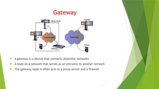Gateway
 A gateway is a device that connects dissimilar networks
 A node on a network that serves as an entrance to another network
 The gateway node is often acts as a proxy server and a firewall
 