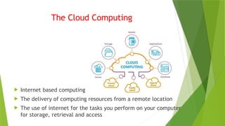 The Cloud Computing
 Internet based computing
 The delivery of computing resources from a remote location
 The use of internet for the tasks you perform on your computer
for storage, retrieval and access
 