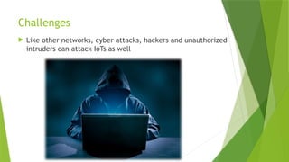 Challenges
 Like other networks, cyber attacks, hackers and unauthorized
intruders can attack IoTs as well
 