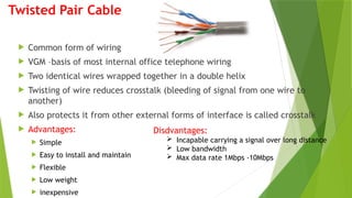 Twisted Pair Cable
 Common form of wiring
 VGM –basis of most internal office telephone wiring
 Two identical wires wrapped together in a double helix
 Twisting of wire reduces crosstalk (bleeding of signal from one wire to
another)
 Also protects it from other external forms of interface is called crosstalk
 Advantages:
 Simple
 Easy to install and maintain
 Flexible
 Low weight
 inexpensive
Disdvantages:
 Incapable carrying a signal over long distance
 Low bandwidth
 Max data rate 1Mbps -10Mbps
 