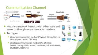 Communication Channel
 Hosts in a network interact with other hosts and
server(s) through a communication medium.
 Two types:
 Wired communication medium(Physical Connection eg:
twisted pair cables, OFC etc)
 Wireless communication medium(No physical
Connection eg: radio waves, satellites, infrared waves,
Bluetooth, laser etc)
 