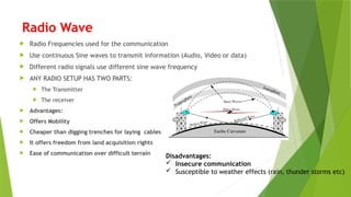 Radio Wave
 Radio Frequencies used for the communication
 Use continuous Sine waves to transmit information (Audio, Video or data)
 Different radio signals use different sine wave frequency
 ANY RADIO SETUP HAS TWO PARTS:
 The Transmitter
 The receiver
 Advantages:
 Offers Mobility
 Cheaper than digging trenches for laying cables
 It offers freedom from land acquisition rights
 Ease of communication over difficult terrain
Disadvantages:
 Insecure communication
 Susceptible to weather effects (rain, thunder storms etc)
 