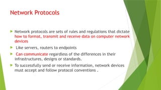 Network Protocols
 Network protocols are sets of rules and regulations that dictate
how to format, transmit and receive data on computer network
devices
 Like servers, routers to endpoints
 Can communicate regardless of the differences in their
infrastructures, designs or standards.
 To successfully send or receive information, network devices
must accept and follow protocol conventions .
 
