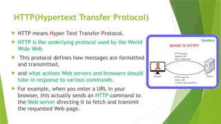HTTP(Hypertext Transfer Protocol)
 HTTP means Hyper Text Transfer Protocol.
 HTTP is the underlying protocol used by the World
Wide Web
 This protocol defines how messages are formatted
and transmitted,
 and what actions Web servers and browsers should
take in response to various commands.
 For example, when you enter a URL in your
browser, this actually sends an HTTP command to
the Web server directing it to fetch and transmit
the requested Web page.
 