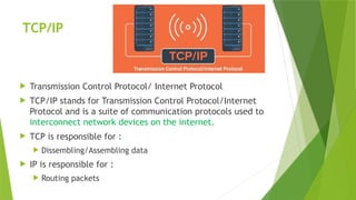 TCP/IP
 Transmission Control Protocol/ Internet Protocol
 TCP/IP stands for Transmission Control Protocol/Internet
Protocol and is a suite of communication protocols used to
interconnect network devices on the internet.
 TCP is responsible for :
 Dissembling/Assembling data
 IP is responsible for :
 Routing packets
 