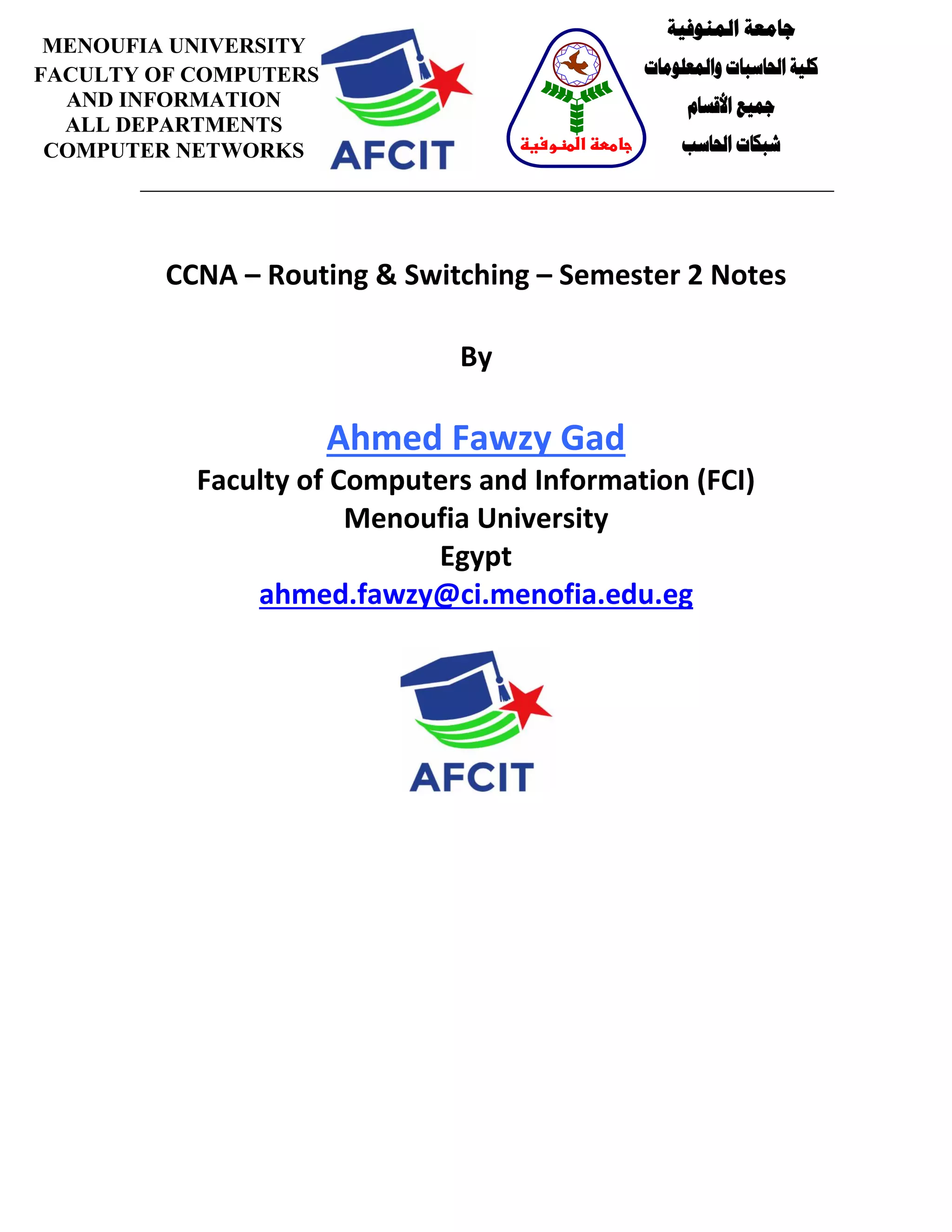 CCNA – Routing & Switching – Semester 2 Notes
By
Ahmed Fawzy Gad
Faculty of Computers and Information (FCI)
Menoufia University
Egypt
ahmed.fawzy@ci.menofia.edu.eg
MENOUFIA UNIVERSITY
FACULTY OF COMPUTERS
AND INFORMATION
ALL DEPARTMENTS
COMPUTER NETWORKS
‫المنوفية‬ ‫جامعة‬
‫والمعلومات‬ ‫الحاسبات‬ ‫كلية‬
‫األقسام‬ ‫جميع‬
‫الحاسب‬ ‫شبكات‬‫المنوفية‬ ‫جامعة‬
 