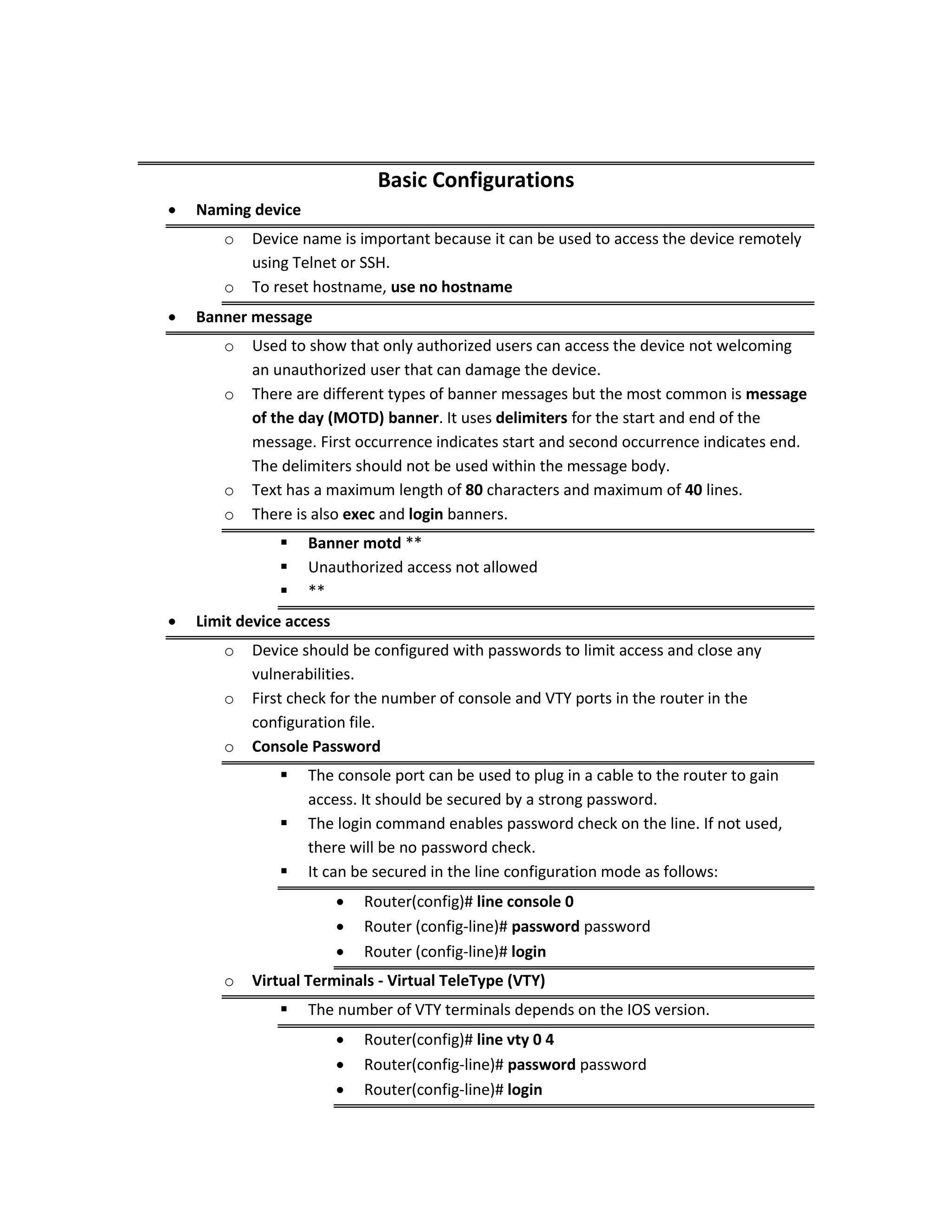 Basic Configurations
 Naming device
o Device name is important because it can be used to access the device remotely
using Telnet or SSH.
o To reset hostname, use no hostname
 Banner message
o Used to show that only authorized users can access the device not welcoming
an unauthorized user that can damage the device.
o There are different types of banner messages but the most common is message
of the day (MOTD) banner. It uses delimiters for the start and end of the
message. First occurrence indicates start and second occurrence indicates end.
The delimiters should not be used within the message body.
o Text has a maximum length of 80 characters and maximum of 40 lines.
o There is also exec and login banners.
 Banner motd **
 Unauthorized access not allowed
 **
 Limit device access
o Device should be configured with passwords to limit access and close any
vulnerabilities.
o First check for the number of console and VTY ports in the router in the
configuration file.
o Console Password
 The console port can be used to plug in a cable to the router to gain
access. It should be secured by a strong password.
 The login command enables password check on the line. If not used,
there will be no password check.
 It can be secured in the line configuration mode as follows:
 Router(config)# line console 0
 Router (config-line)# password password
 Router (config-line)# login
o Virtual Terminals - Virtual TeleType (VTY)
 The number of VTY terminals depends on the IOS version.
 Router(config)# line vty 0 4
 Router(config-line)# password password
 Router(config-line)# login
 