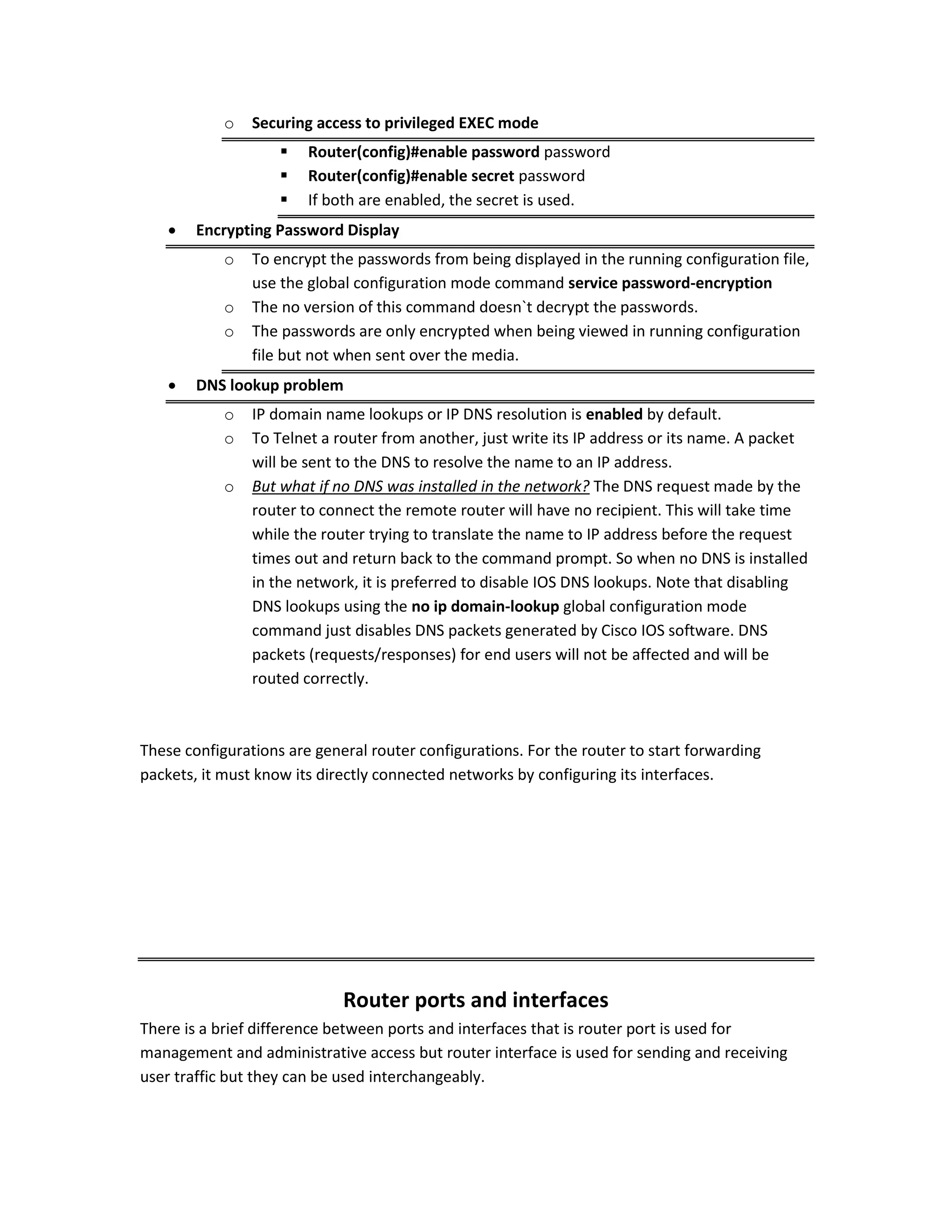 o Securing access to privileged EXEC mode
 Router(config)#enable password password
 Router(config)#enable secret password
 If both are enabled, the secret is used.
 Encrypting Password Display
o To encrypt the passwords from being displayed in the running configuration file,
use the global configuration mode command service password-encryption
o The no version of this command doesn`t decrypt the passwords.
o The passwords are only encrypted when being viewed in running configuration
file but not when sent over the media.
 DNS lookup problem
o IP domain name lookups or IP DNS resolution is enabled by default.
o To Telnet a router from another, just write its IP address or its name. A packet
will be sent to the DNS to resolve the name to an IP address.
o But what if no DNS was installed in the network? The DNS request made by the
router to connect the remote router will have no recipient. This will take time
while the router trying to translate the name to IP address before the request
times out and return back to the command prompt. So when no DNS is installed
in the network, it is preferred to disable IOS DNS lookups. Note that disabling
DNS lookups using the no ip domain-lookup global configuration mode
command just disables DNS packets generated by Cisco IOS software. DNS
packets (requests/responses) for end users will not be affected and will be
routed correctly.
These configurations are general router configurations. For the router to start forwarding
packets, it must know its directly connected networks by configuring its interfaces.
Router ports and interfaces
There is a brief difference between ports and interfaces that is router port is used for
management and administrative access but router interface is used for sending and receiving
user traffic but they can be used interchangeably.
 
