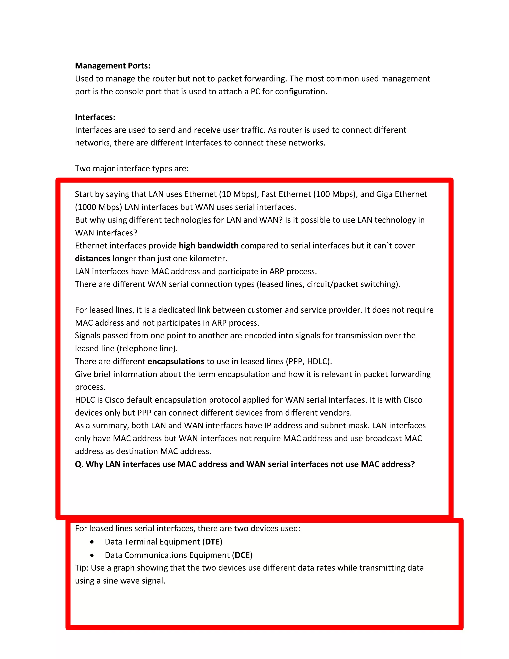 Management Ports:
Used to manage the router but not to packet forwarding. The most common used management
port is the console port that is used to attach a PC for configuration.
Interfaces:
Interfaces are used to send and receive user traffic. As router is used to connect different
networks, there are different interfaces to connect these networks.
Two major interface types are:
Start by saying that LAN uses Ethernet (10 Mbps), Fast Ethernet (100 Mbps), and Giga Ethernet
(1000 Mbps) LAN interfaces but WAN uses serial interfaces.
But why using different technologies for LAN and WAN? Is it possible to use LAN technology in
WAN interfaces?
Ethernet interfaces provide high bandwidth compared to serial interfaces but it can`t cover
distances longer than just one kilometer.
LAN interfaces have MAC address and participate in ARP process.
There are different WAN serial connection types (leased lines, circuit/packet switching).
For leased lines, it is a dedicated link between customer and service provider. It does not require
MAC address and not participates in ARP process.
Signals passed from one point to another are encoded into signals for transmission over the
leased line (telephone line).
There are different encapsulations to use in leased lines (PPP, HDLC).
Give brief information about the term encapsulation and how it is relevant in packet forwarding
process.
HDLC is Cisco default encapsulation protocol applied for WAN serial interfaces. It is with Cisco
devices only but PPP can connect different devices from different vendors.
As a summary, both LAN and WAN interfaces have IP address and subnet mask. LAN interfaces
only have MAC address but WAN interfaces not require MAC address and use broadcast MAC
address as destination MAC address.
Q. Why LAN interfaces use MAC address and WAN serial interfaces not use MAC address?
For leased lines serial interfaces, there are two devices used:
 Data Terminal Equipment (DTE)
 Data Communications Equipment (DCE)
Tip: Use a graph showing that the two devices use different data rates while transmitting data
using a sine wave signal.
 